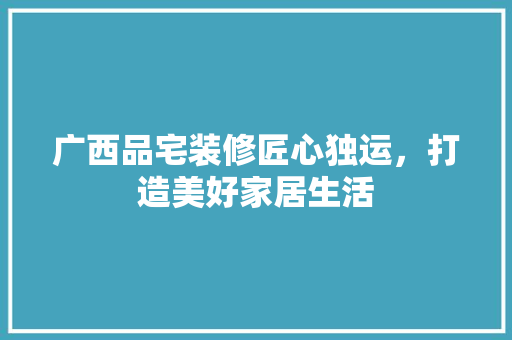 广西品宅装修匠心独运，打造美好家居生活