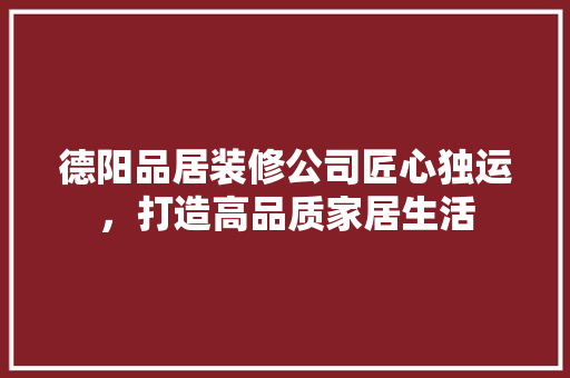 德阳品居装修公司匠心独运，打造高品质家居生活
