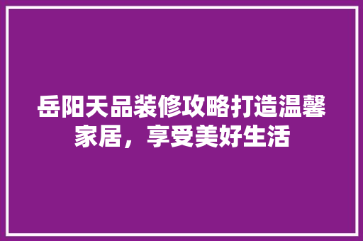 岳阳天品装修攻略打造温馨家居，享受美好生活