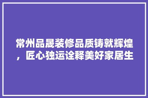 常州品晟装修品质铸就辉煌，匠心独运诠释美好家居生活