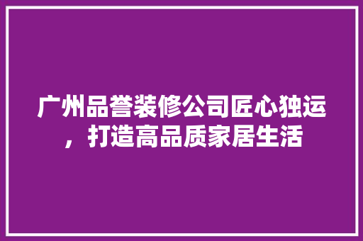 广州品誉装修公司匠心独运，打造高品质家居生活