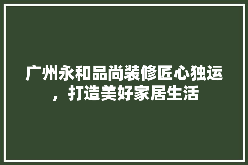 广州永和品尚装修匠心独运，打造美好家居生活