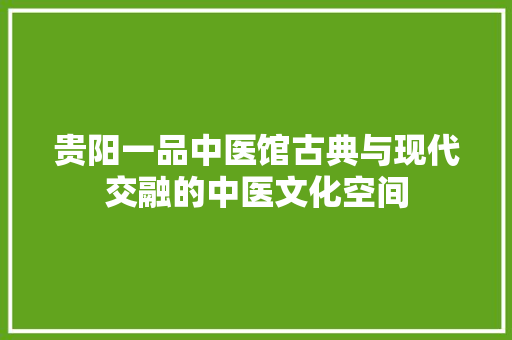 贵阳一品中医馆古典与现代交融的中医文化空间