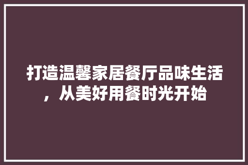 打造温馨家居餐厅品味生活，从美好用餐时光开始