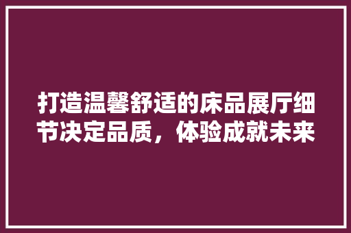 打造温馨舒适的床品展厅细节决定品质，体验成就未来