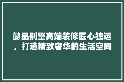 懿品别墅高端装修匠心独运，打造精致奢华的生活空间