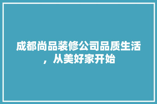 成都尚品装修公司品质生活，从美好家开始