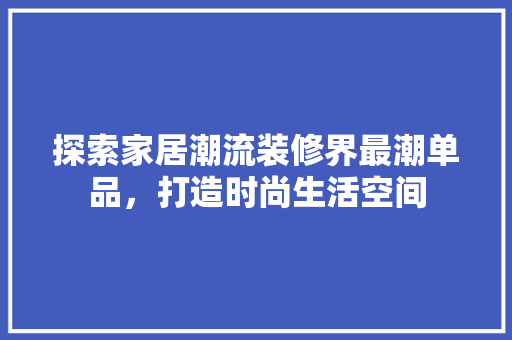 探索家居潮流装修界最潮单品，打造时尚生活空间