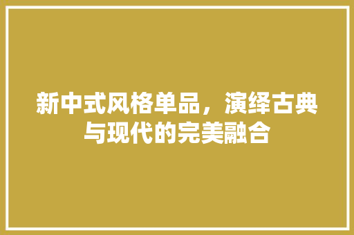新中式风格单品，演绎古典与现代的完美融合