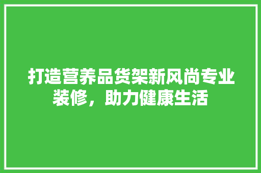 打造营养品货架新风尚专业装修，助力健康生活
