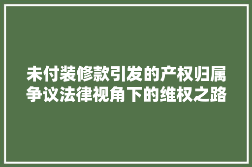 未付装修款引发的产权归属争议法律视角下的维权之路  第1张