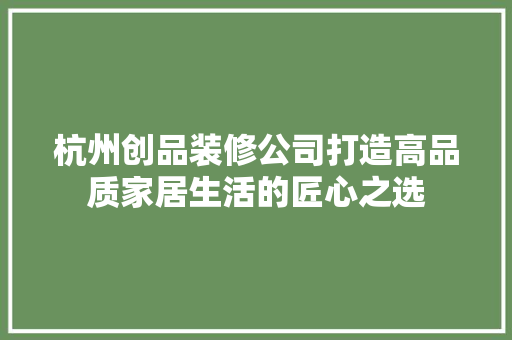 杭州创品装修公司打造高品质家居生活的匠心之选