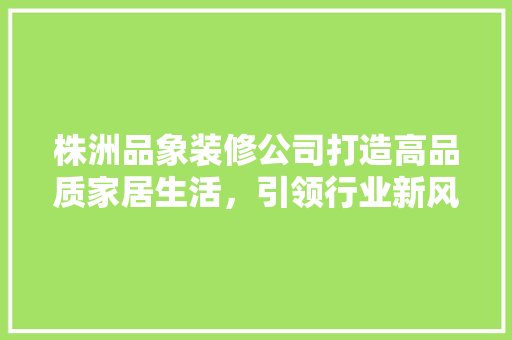 株洲品象装修公司打造高品质家居生活，引领行业新风尚