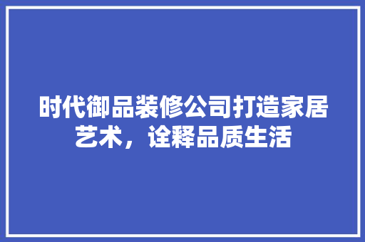 时代御品装修公司打造家居艺术，诠释品质生活