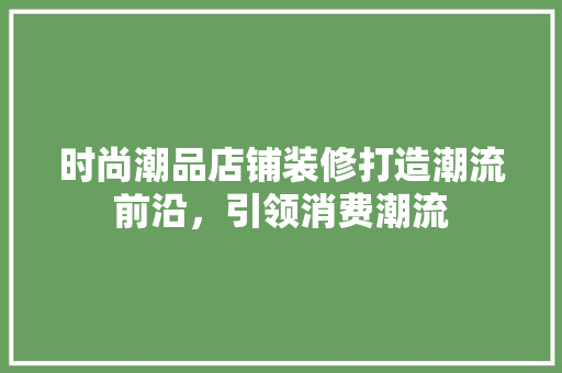 时尚潮品店铺装修打造潮流前沿，引领消费潮流