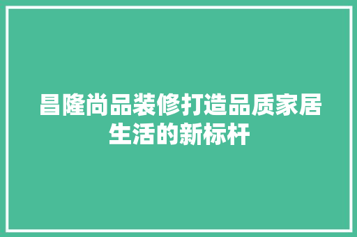 昌隆尚品装修打造品质家居生活的新标杆
