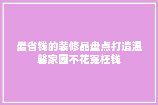 最省钱的装修品盘点打造温馨家园不花冤枉钱