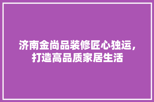 济南金尚品装修匠心独运，打造高品质家居生活