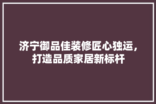 济宁御品佳装修匠心独运，打造品质家居新标杆  第1张