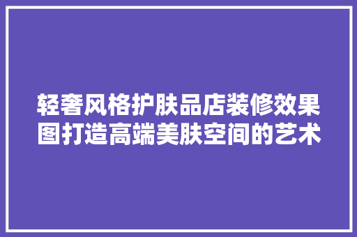 轻奢风格护肤品店装修效果图打造高端美肤空间的艺术之旅