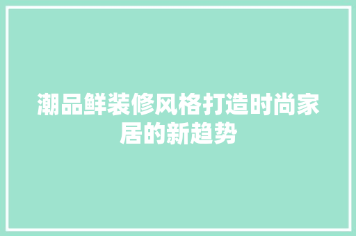 潮品鲜装修风格打造时尚家居的新趋势