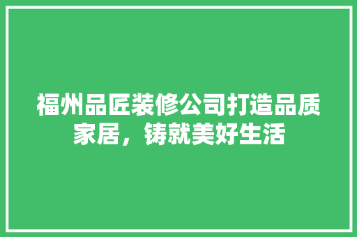 福州品匠装修公司打造品质家居，铸就美好生活
