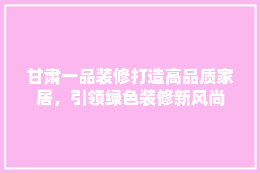 甘肃一品装修打造高品质家居，引领绿色装修新风尚