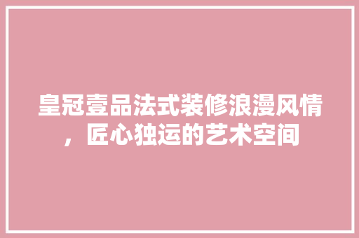 皇冠壹品法式装修浪漫风情，匠心独运的艺术空间